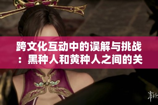 跨文化互动中的误解与挑战：黑种人和黄种人之间的关系探讨