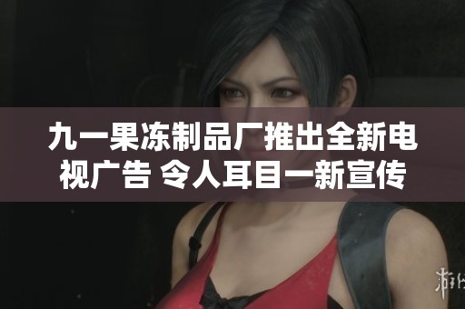 九一果冻制品厂推出全新电视广告 令人耳目一新宣传效果显著