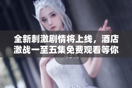 全新刺激剧情将上线，酒店激战一至五集免费观看等你来撩！
