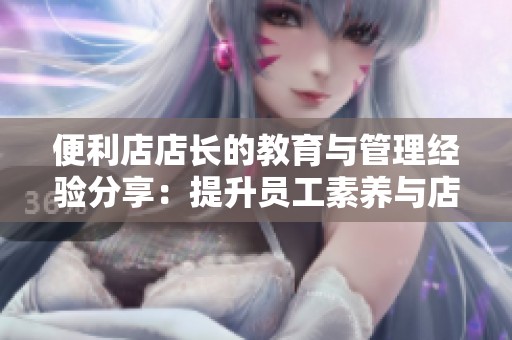 便利店店长的教育与管理经验分享：提升员工素养与店铺运营技巧