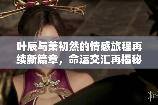 叶辰与萧初然的情感旅程再续新篇章，命运交汇再揭秘辛