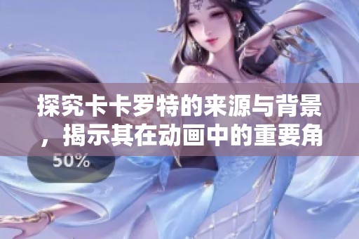 探究卡卡罗特的来源与背景，揭示其在动画中的重要角色