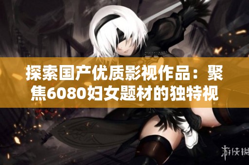 探索国产优质影视作品：聚焦6080妇女题材的独特视角