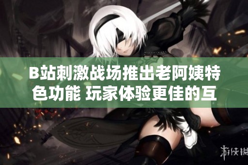 B站刺激战场推出老阿姨特色功能 玩家体验更佳的互动乐趣