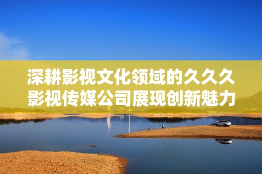 深耕影视文化领域的久久久影视传媒公司展现创新魅力