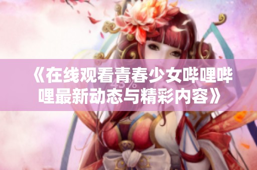 《在线观看青春少女哔哩哔哩最新动态与精彩内容》