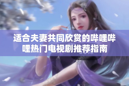 适合夫妻共同欣赏的哔哩哔哩热门电视剧推荐指南