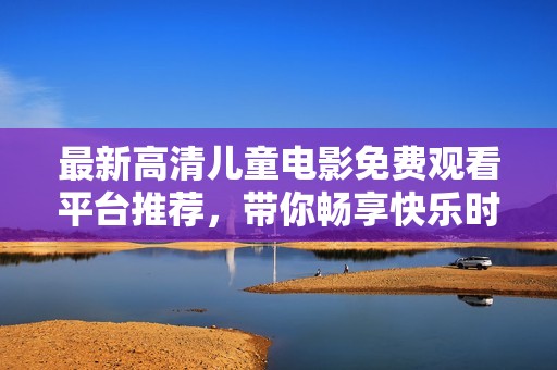 最新高清儿童电影免费观看平台推荐，带你畅享快乐时光