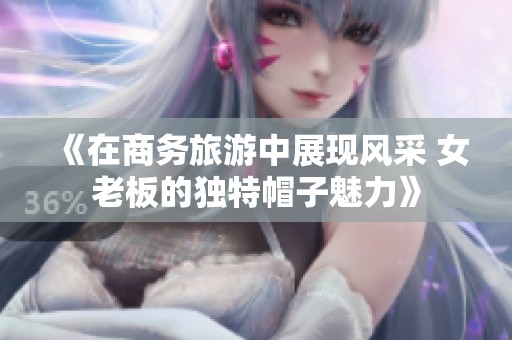 《在商务旅游中展现风采 女老板的独特帽子魅力》