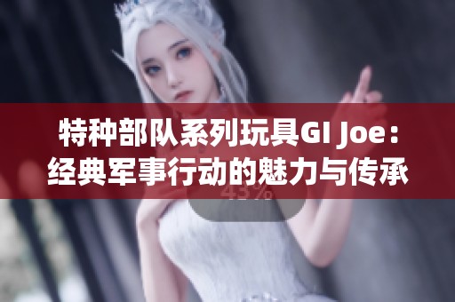 特种部队系列玩具GI Joe：经典军事行动的魅力与传承