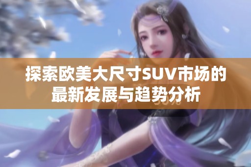探索欧美大尺寸SUV市场的最新发展与趋势分析