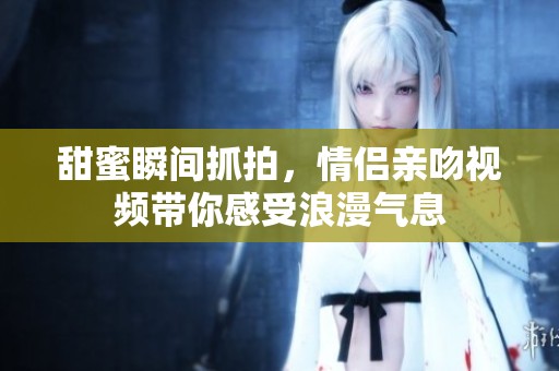甜蜜瞬间抓拍，情侣亲吻视频带你感受浪漫气息