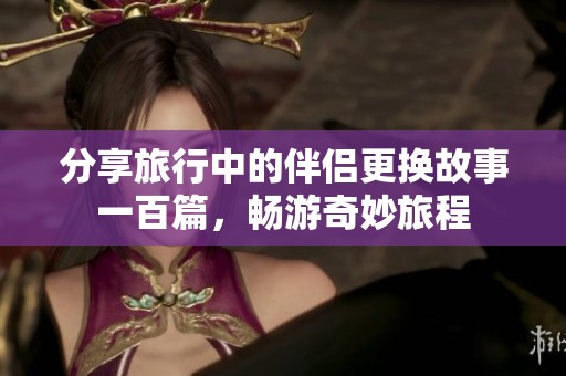 分享旅行中的伴侣更换故事一百篇，畅游奇妙旅程