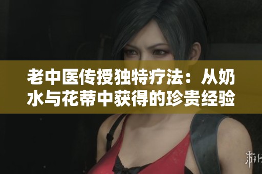 老中医传授独特疗法：从奶水与花蒂中获得的珍贵经验分享