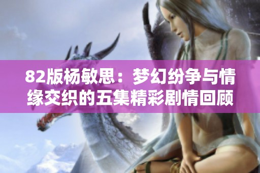 82版杨敏思：梦幻纷争与情缘交织的五集精彩剧情回顾