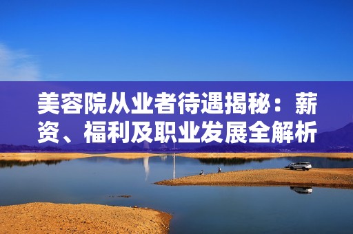 美容院从业者待遇揭秘：薪资、福利及职业发展全解析