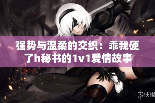强势与温柔的交织：乖我硬了h秘书的1v1爱情故事