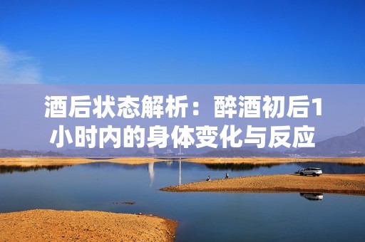酒后状态解析：醉酒初后1小时内的身体变化与反应