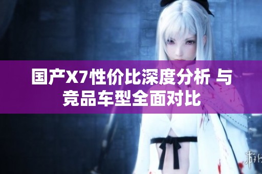 国产X7性价比深度分析 与竞品车型全面对比