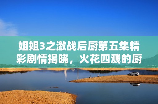 姐姐3之激战后厨第五集精彩剧情揭晓，火花四溅的厨艺对决！