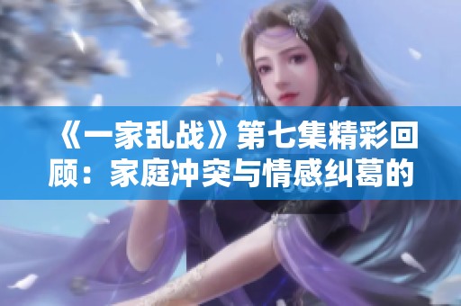 《一家乱战》第七集精彩回顾：家庭冲突与情感纠葛的深度剖析