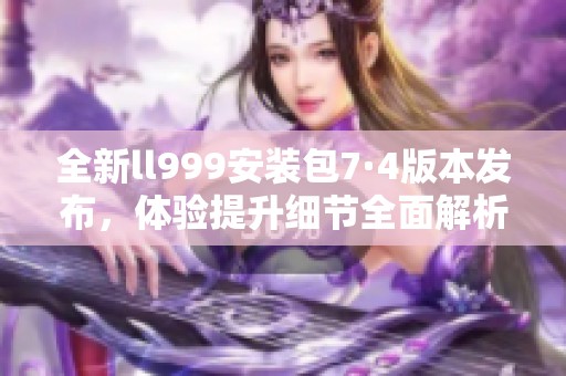 全新ll999安装包7·4版本发布，体验提升细节全面解析