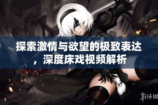 探索激情与欲望的极致表达，深度床戏视频解析