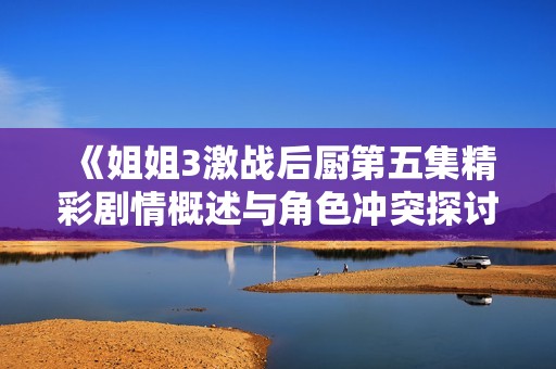 《姐姐3激战后厨第五集精彩剧情概述与角色冲突探讨》