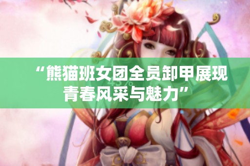 “熊猫班女团全员卸甲展现青春风采与魅力”
