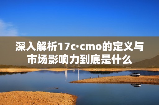 深入解析17c·cmo的定义与市场影响力到底是什么