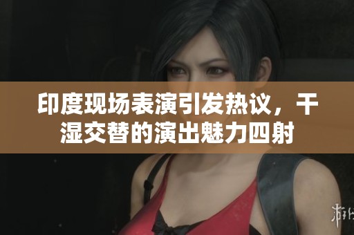 印度现场表演引发热议，干湿交替的演出魅力四射