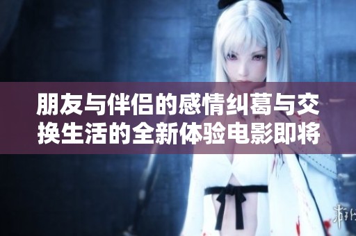 朋友与伴侣的感情纠葛与交换生活的全新体验电影即将上映