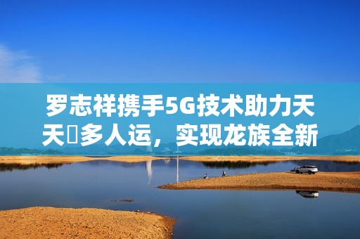 罗志祥携手5G技术助力天天奭多人运，实现龙族全新突破与创新