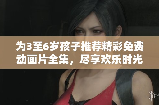 为3至6岁孩子推荐精彩免费动画片全集，尽享欢乐时光