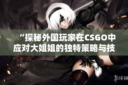 “探秘外国玩家在CSGO中应对大姐姐的独特策略与技巧”