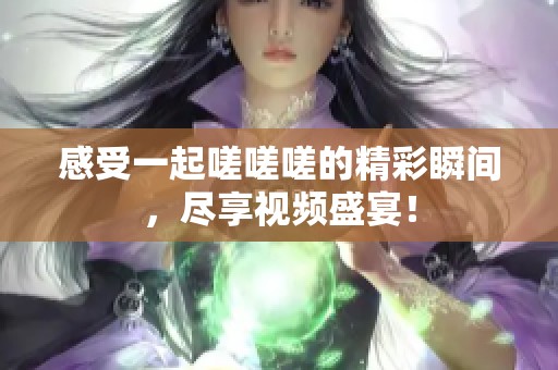 感受一起嗟嗟嗟的精彩瞬间，尽享视频盛宴！