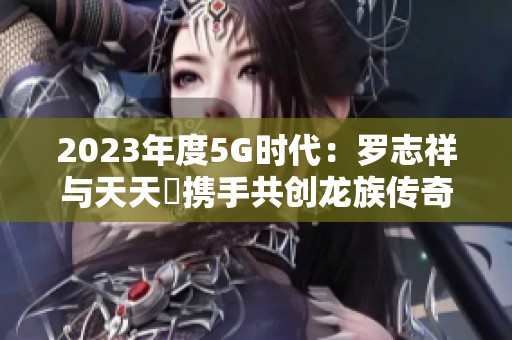 2023年度5G时代：罗志祥与天天奭携手共创龙族传奇新篇章