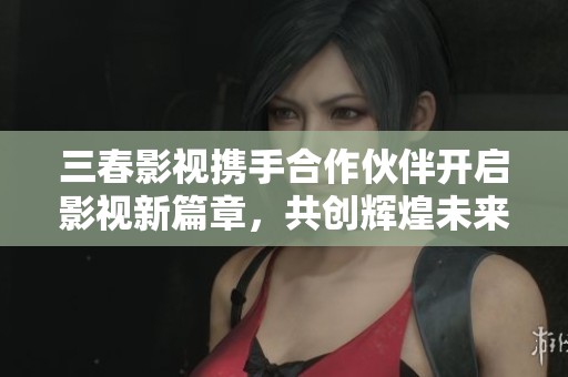 三春影视携手合作伙伴开启影视新篇章，共创辉煌未来