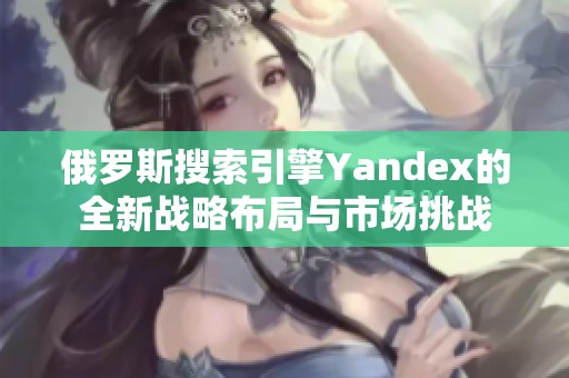 俄罗斯搜索引擎Yandex的全新战略布局与市场挑战