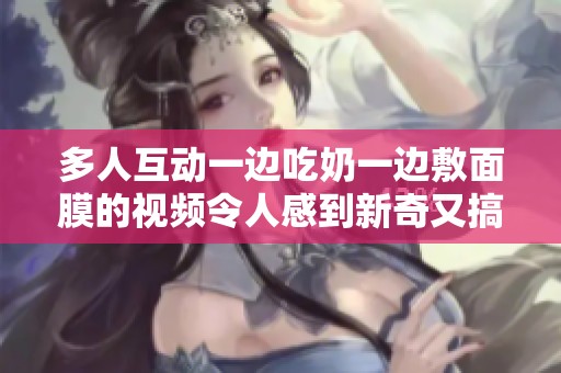 多人互动一边吃奶一边敷面膜的视频令人感到新奇又搞笑