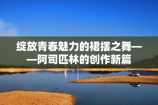 绽放青春魅力的裙摆之舞——阿司匹林的创作新篇
