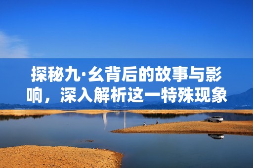 探秘九·幺背后的故事与影响，深入解析这一特殊现象