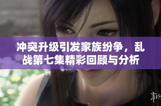 冲突升级引发家族纷争，乱战第七集精彩回顾与分析