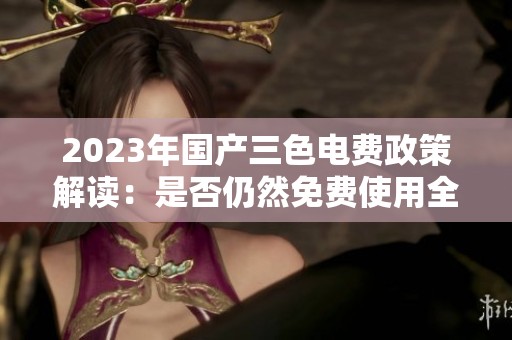 2023年国产三色电费政策解读：是否仍然免费使用全解析