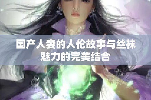 国产人妻的人伦故事与丝袜魅力的完美结合