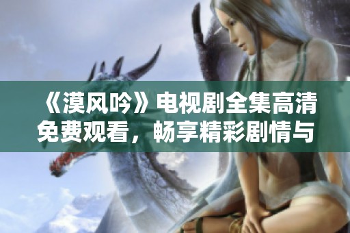 《漠风吟》电视剧全集高清免费观看，畅享精彩剧情与美丽画面