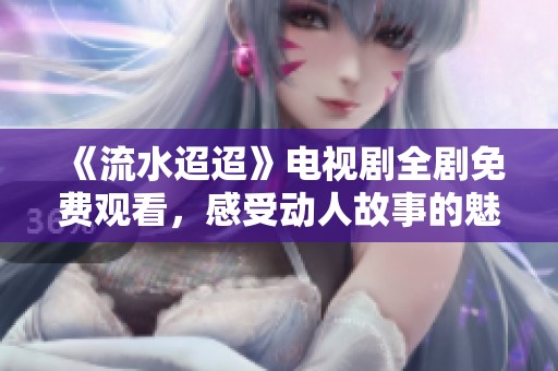 《流水迢迢》电视剧全剧免费观看，感受动人故事的魅力与深情