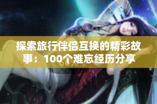 探索旅行伴侣互换的精彩故事：100个难忘经历分享