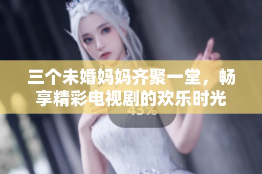 三个未婚妈妈齐聚一堂，畅享精彩电视剧的欢乐时光