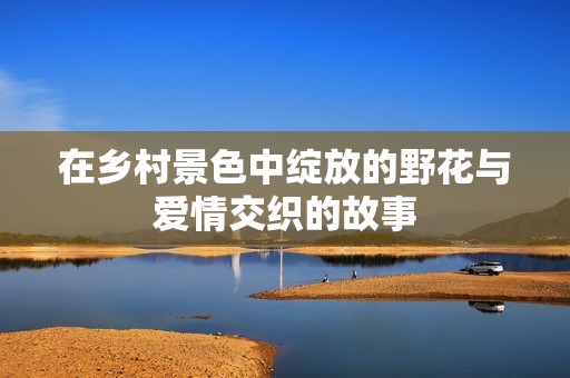 在乡村景色中绽放的野花与爱情交织的故事